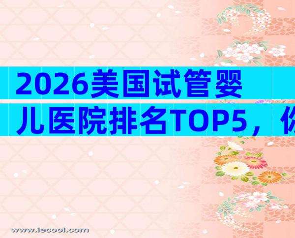 2026美国试管婴儿医院排名TOP5，你不能错过的高端之选