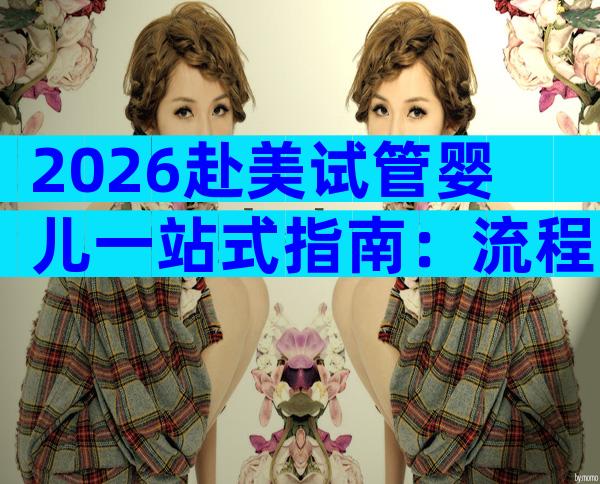 2026赴美试管婴儿一站式指南：流程、费用及顶级医院全解析