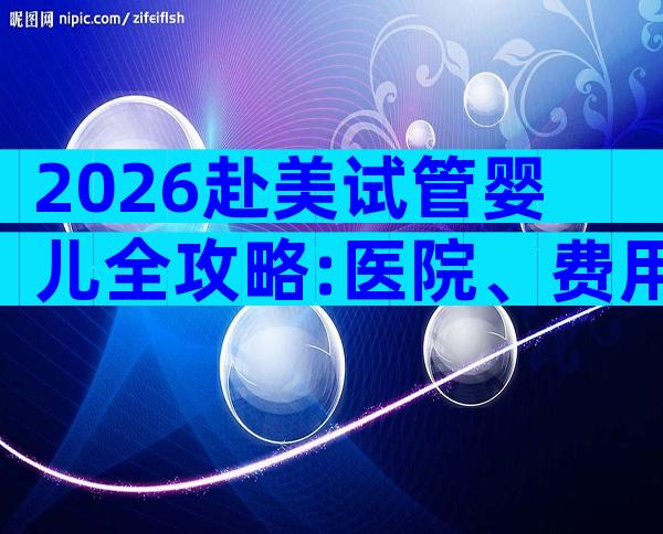 2026赴美试管婴儿全攻略:医院、费用、流程一网打尽