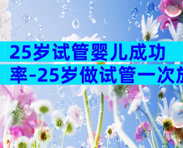 25岁试管婴儿成功率-25岁做试管一次放几个胚胎