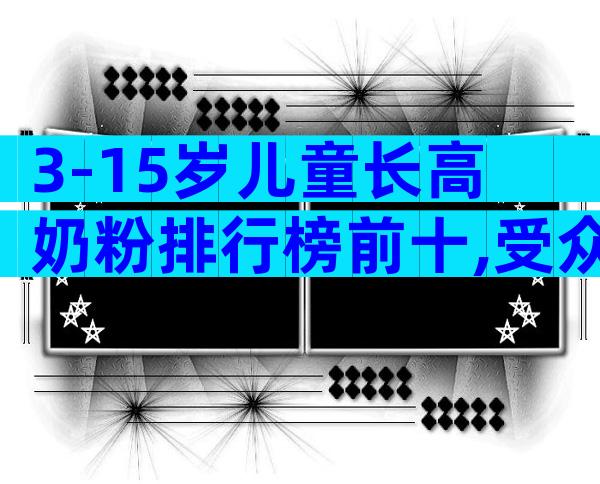 3-15岁儿童长高奶粉排行榜前十,受众度前十位品牌大全