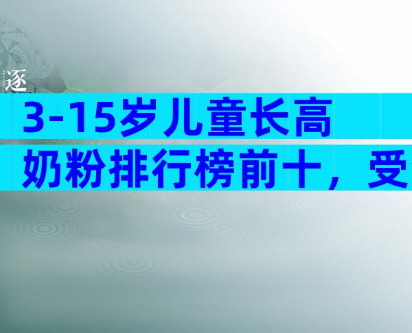 3-15岁儿童长高奶粉排行榜前十，受众度前十位品牌大全