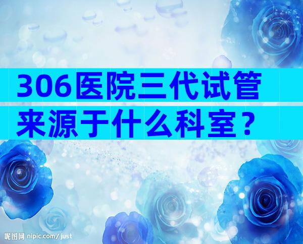 306医院三代试管来源于什么科室？