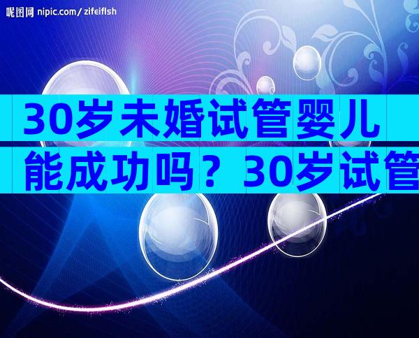 30岁未婚试管婴儿能成功吗？30岁试管婴儿的成功率大约有多少？