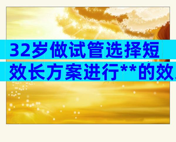 32岁做试管选择短效长方案进行**的效果好不好？