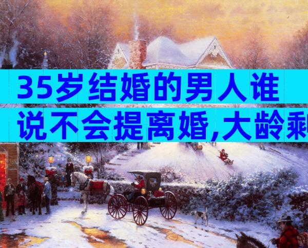 35岁结婚的男人谁说不会提离婚,大龄剩男是真的不能嫁