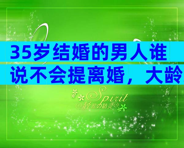 35岁结婚的男人谁说不会提离婚，大龄剩男是真的不能嫁