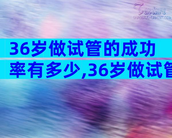 36岁做试管的成功率有多少,36岁做试管婴儿成功率高吗