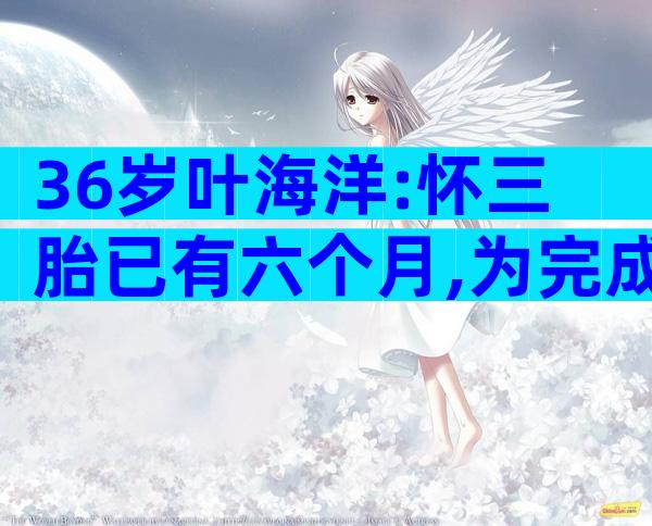 36岁叶海洋:怀三胎已有六个月,为完成母亲心愿生三娃相当独立