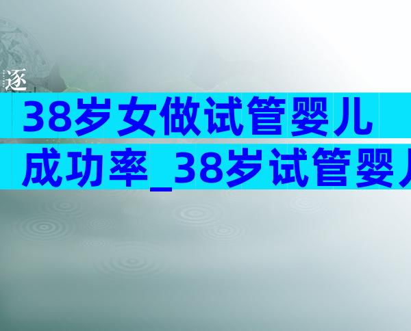 38岁女做试管婴儿成功率_38岁试管婴儿成功率高吗