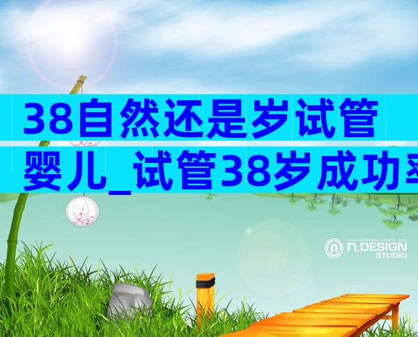 38自然还是岁试管婴儿_试管38岁成功率是多少