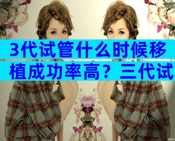 3代试管什么时候移植成功率高？三代试管什么时候移植？