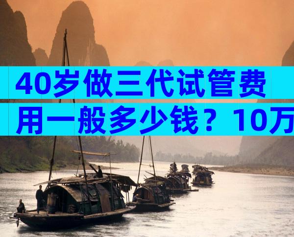 40岁做三代试管费用一般多少钱？10万可能只是起步价？