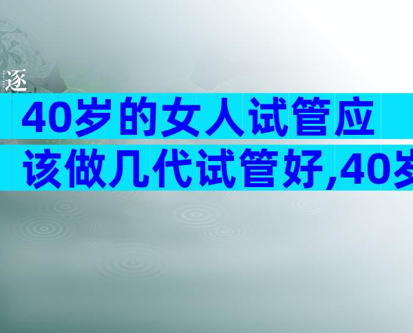 40岁的女人试管应该做几代试管好,40岁的女人试管应该做几代
