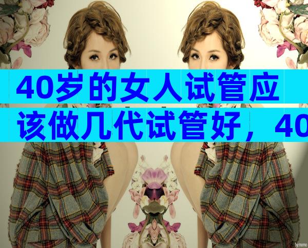 40岁的女人试管应该做几代试管好，40岁的女人试管应该做几代