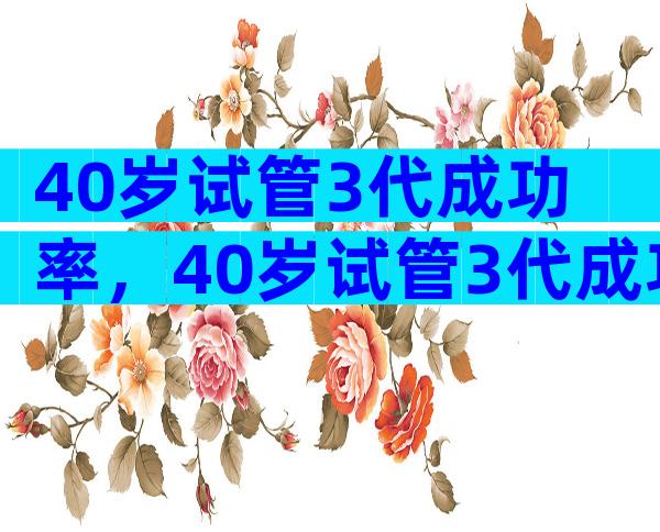 40岁试管3代成功率，40岁试管3代成功率多少？