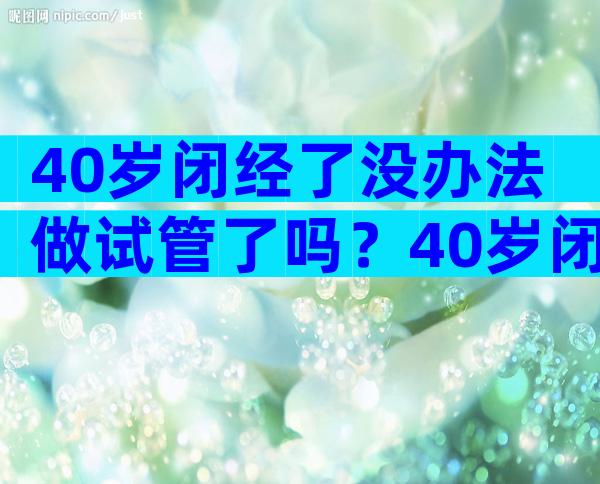 40岁闭经了没办法做试管了吗？40岁闭经了没办法做试管了吗怎么办？