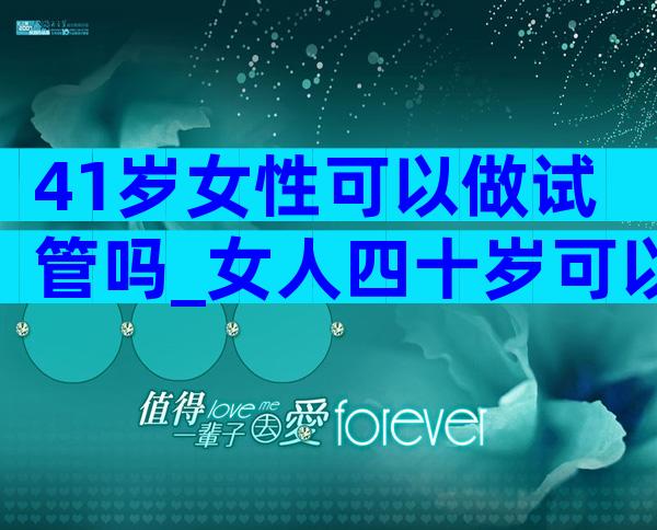 41岁女性可以做试管吗_女人四十岁可以做试管吗