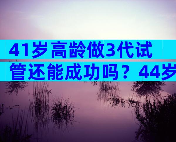 41岁高龄做3代试管还能成功吗？44岁高龄到底做试管几代？