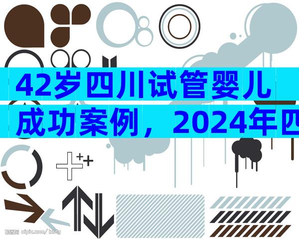 42岁四川试管婴儿成功案例，2024年四川试管婴儿费用大约多少？