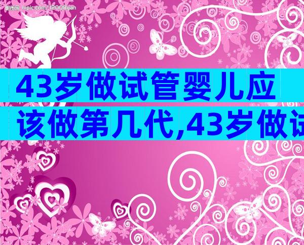 43岁做试管婴儿应该做第几代,43岁做试管哪家好