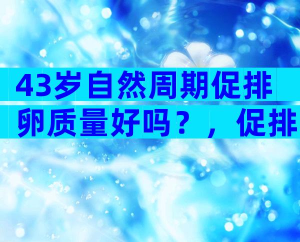 43岁自然周期促排卵质量好吗？，促排卵的质量好吗！