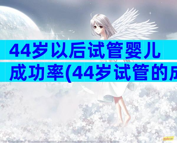 44岁以后试管婴儿成功率(44岁试管的成功经验)