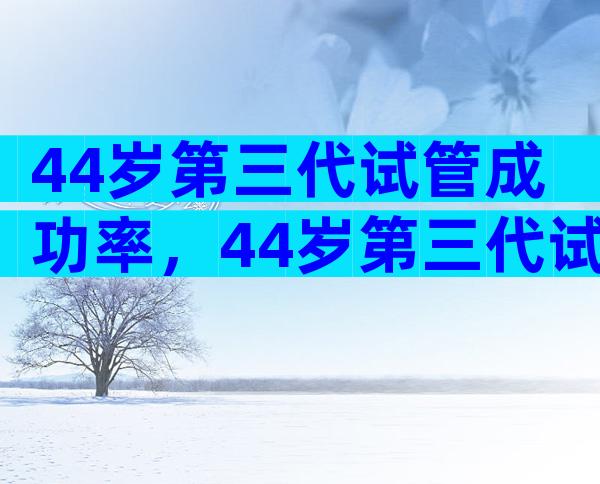 44岁第三代试管成功率，44岁第三代试管成功率多少？