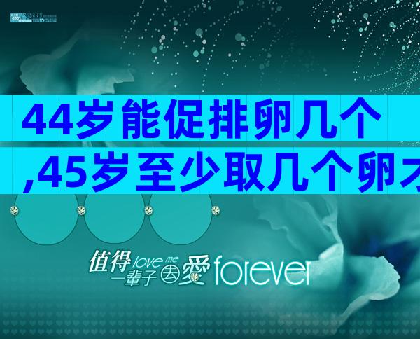 44岁能促排卵几个,45岁至少取几个卵才能做试管