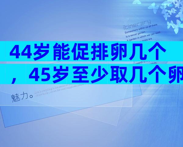 44岁能促排卵几个，45岁至少取几个卵才能做试管