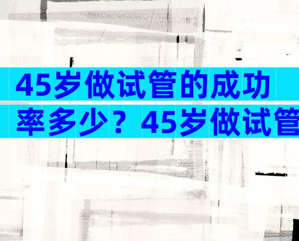 45岁做试管的成功率多少？45岁做试管成功率有多大？
