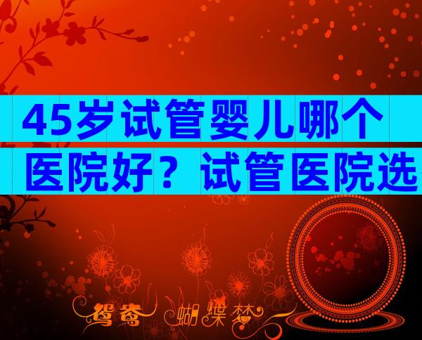 45岁试管婴儿哪个医院好？试管医院选择5要素