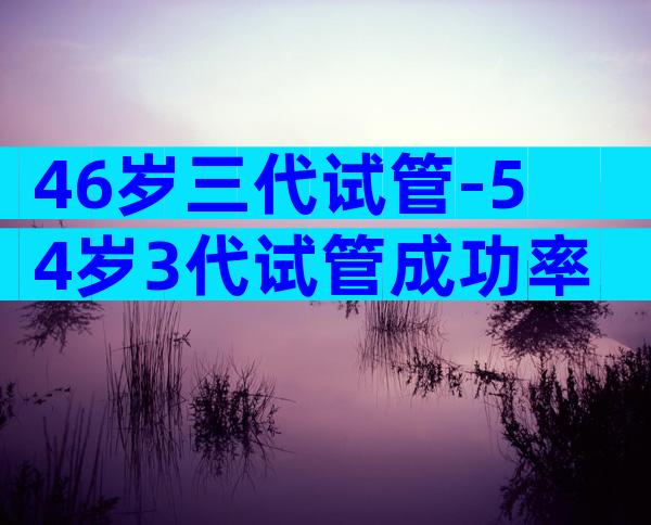 46岁三代试管-54岁3代试管成功率