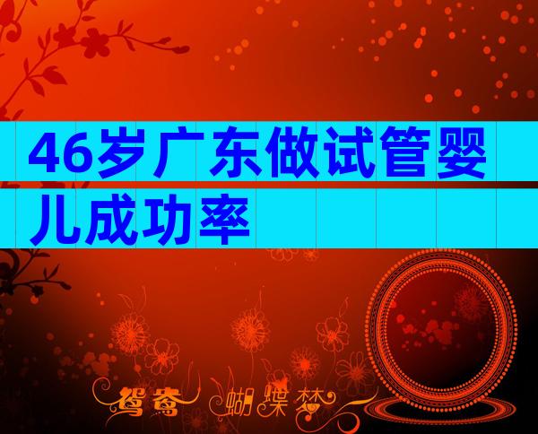 46岁广东做试管婴儿成功率