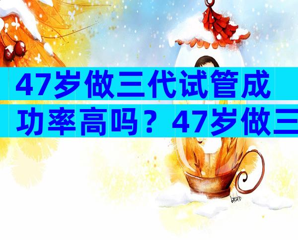 47岁做三代试管成功率高吗？47岁做三代试管成功率高吗为什么？