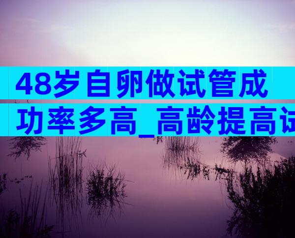 48岁自卵做试管成功率多高_高龄提高试管成功率方法分享