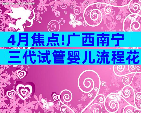 4月焦点!广西南宁三代试管婴儿流程花费详解!