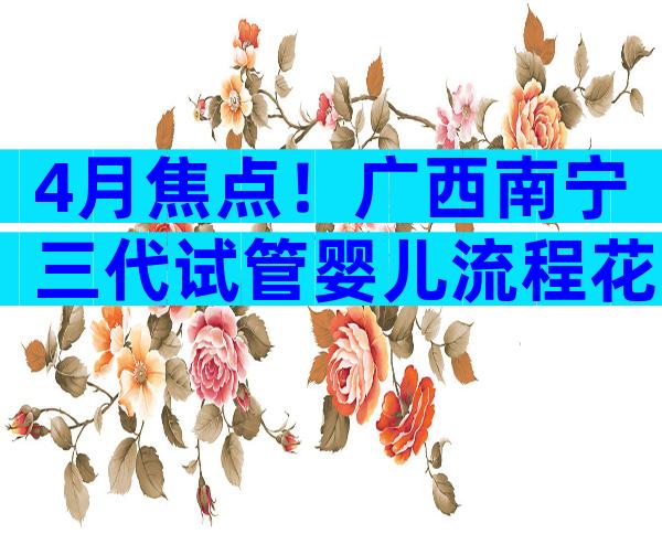 4月焦点！广西南宁三代试管婴儿流程花费详解！