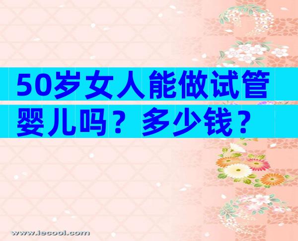 50岁女人能做试管婴儿吗？多少钱？