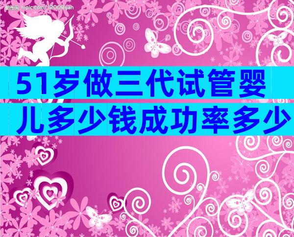 51岁做三代试管婴儿多少钱成功率多少？难以置信只要这么多