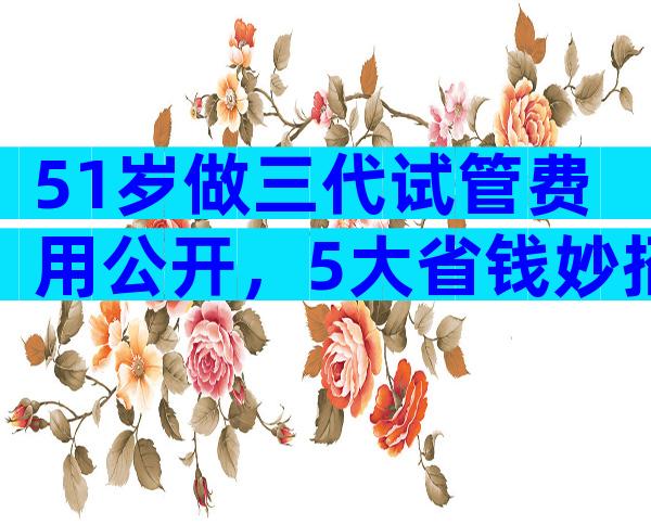 51岁做三代试管费用公开，5大省钱妙招是什么？