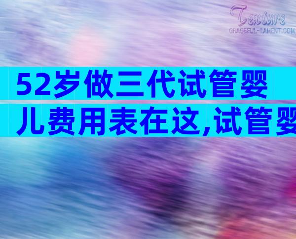 52岁做三代试管婴儿费用表在这,试管婴儿成功要花多少钱