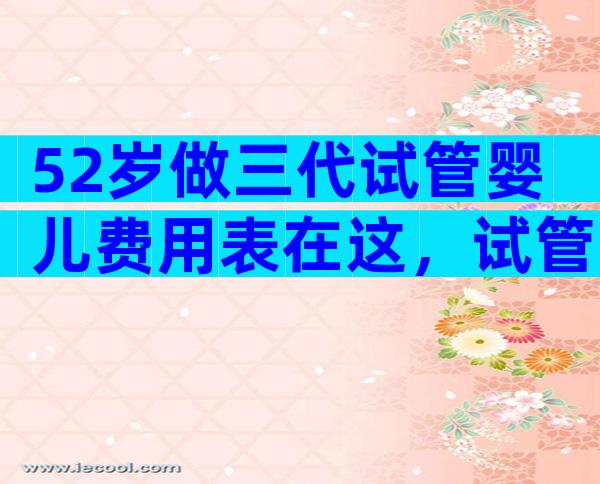 52岁做三代试管婴儿费用表在这，试管婴儿成功要花多少钱
