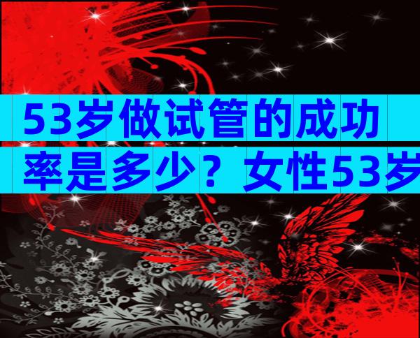 53岁做试管的成功率是多少？女性53岁做试管有什么风险？