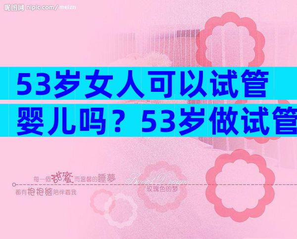 53岁女人可以试管婴儿吗？53岁做试管成功率高