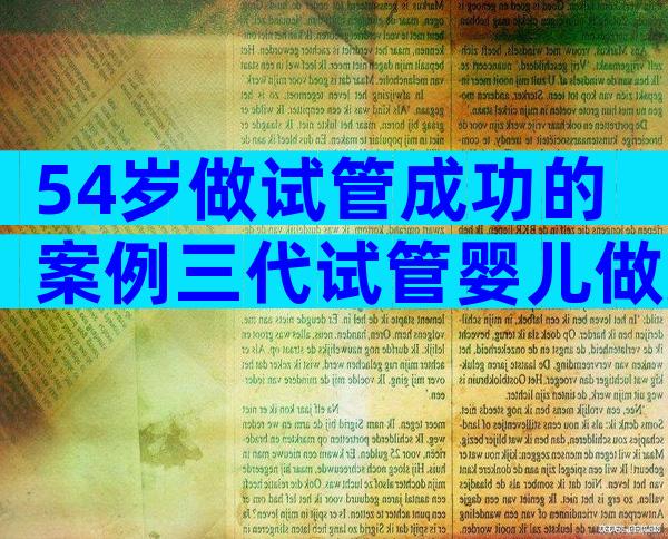 54岁做试管成功的案例三代试管婴儿做好5件事好孕几率大