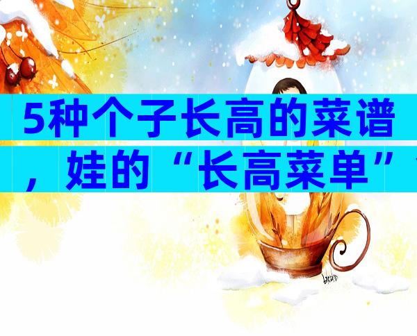 5种个子长高的菜谱，娃的“长高菜单”拿走不谢