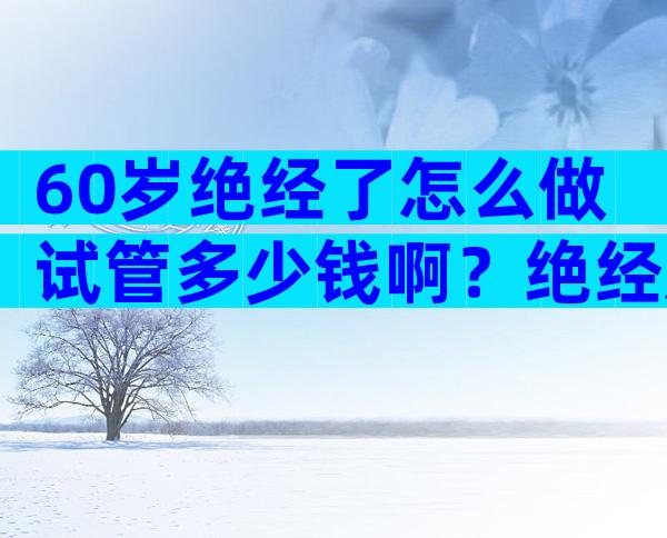 60岁绝经了怎么做试管多少钱啊？绝经后做试管婴儿的成功案例