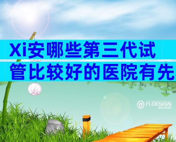 Xi安哪些第三代试管比较好的医院有先看自救攻略？