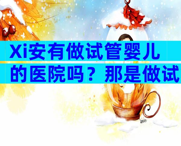 Xi安有做试管婴儿的医院吗？那是做试管婴儿的好医院吗？